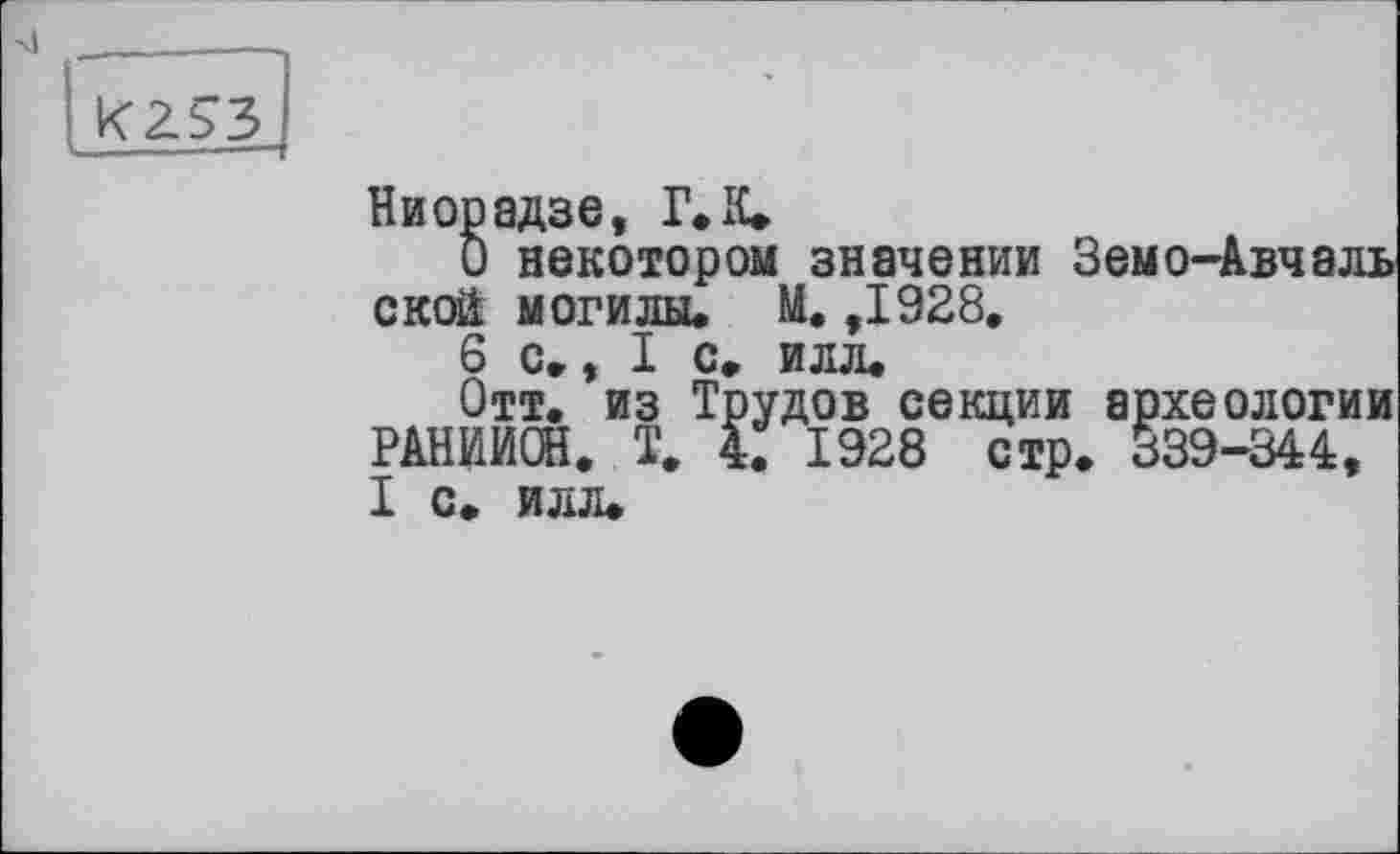 ﻿Ниорадзе, Г. К.
О некотором значении Земо-Авчаль ской могилы* М. ,1928.
6 с,, I с* илл.
Отт. из Трудов секции археологии РАНИИОН. Т. 4. 1928 стр. 339-344, I С. ИЛЛ.